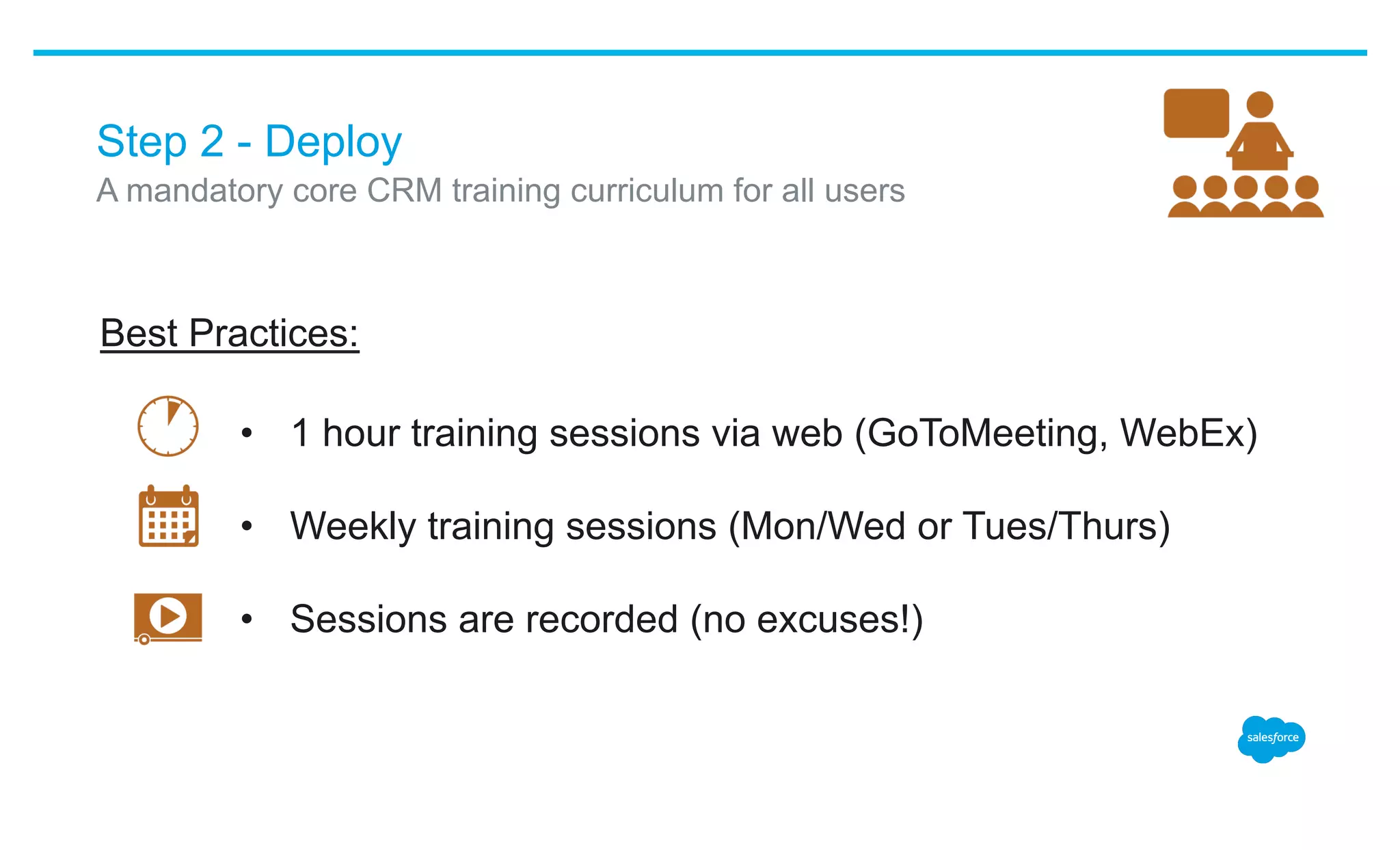 Step 2 - Deploy
•  1 hour training sessions via web (GoToMeeting, WebEx)
•  Weekly training sessions (Mon/Wed or Tues/Thurs)
•  Sessions are recorded (no excuses!)
​ A mandatory core CRM training curriculum for all users
Best Practices:
 
