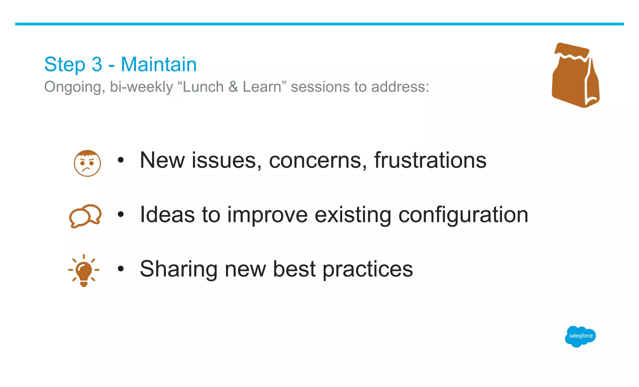 Step 3 - Maintain
•  New issues, concerns, frustrations
•  Ideas to improve existing configuration
•  Sharing new best practices
​ Ongoing, bi-weekly “Lunch & Learn” sessions to address:
 