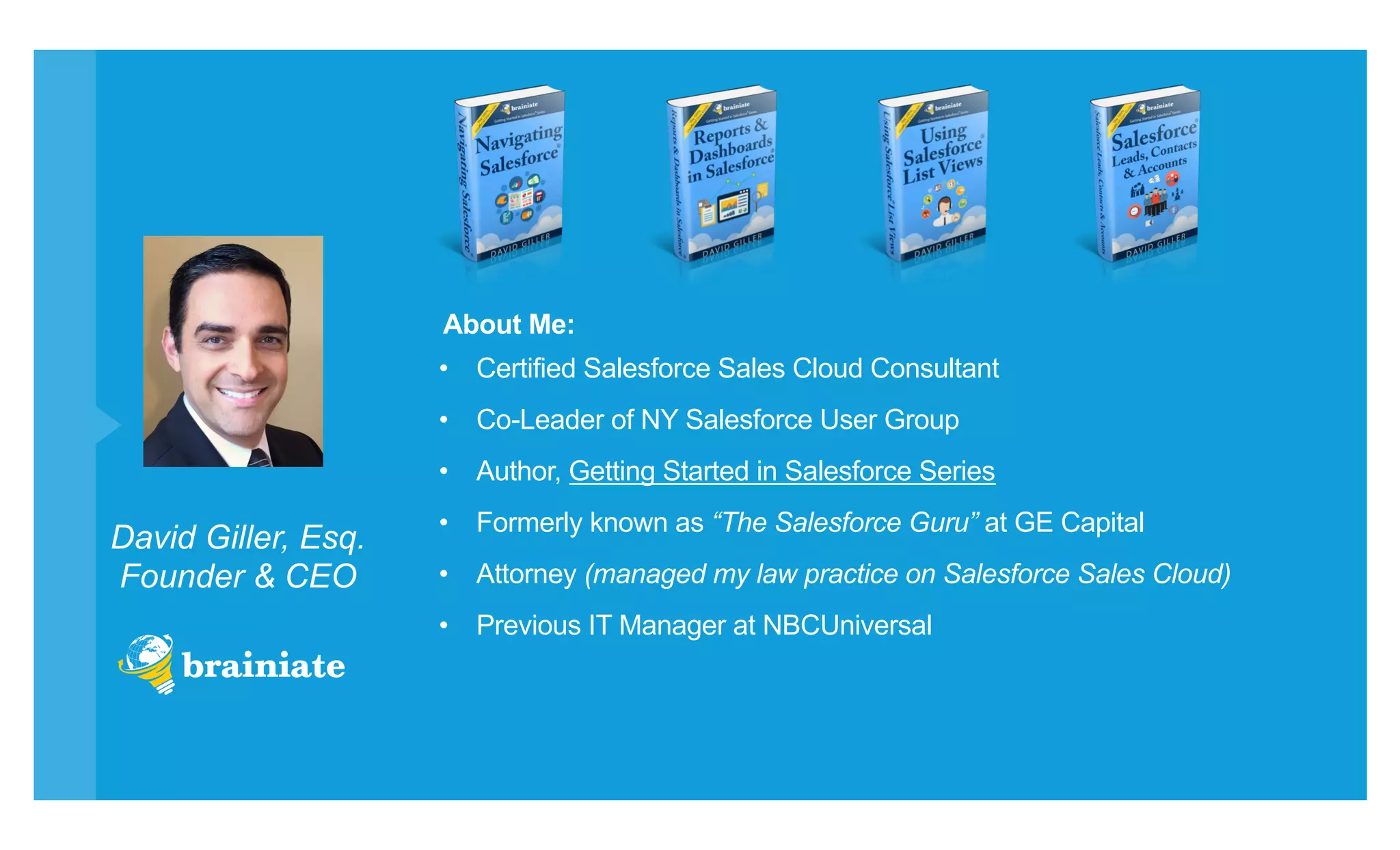 David Giller, Esq.
Founder & CEO
•  Certified Salesforce Sales Cloud Consultant
•  Co-Leader of NY Salesforce User Group
•  Author, Getting Started in Salesforce Series
•  Formerly known as “The Salesforce Guru” at GE Capital
•  Attorney (managed my law practice on Salesforce Sales Cloud)
•  Previous IT Manager at NBCUniversal
About Me:
 