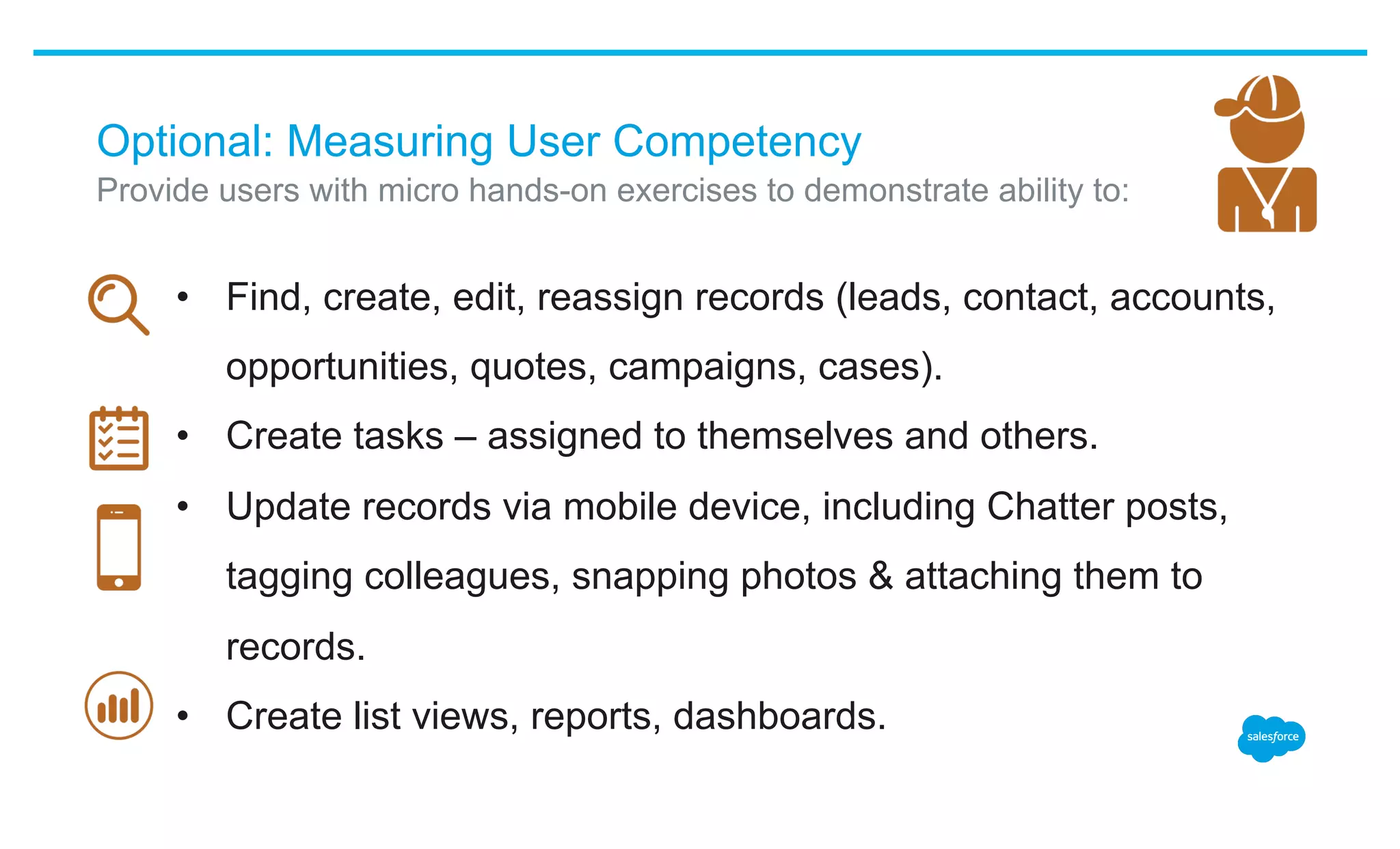 Optional: Measuring User Competency
•  Find, create, edit, reassign records (leads, contact, accounts,
opportunities, quotes, campaigns, cases).
•  Create tasks – assigned to themselves and others.
•  Update records via mobile device, including Chatter posts,
tagging colleagues, snapping photos & attaching them to
records.
•  Create list views, reports, dashboards.
​ Provide users with micro hands-on exercises to demonstrate ability to:
 