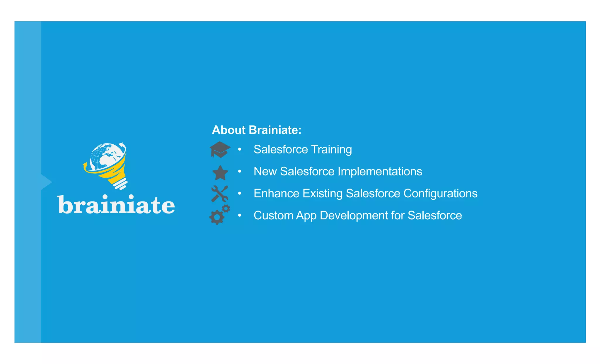 •  Salesforce Training
•  New Salesforce Implementations
•  Enhance Existing Salesforce Configurations
•  Custom App Development for Salesforce
About Brainiate:
 