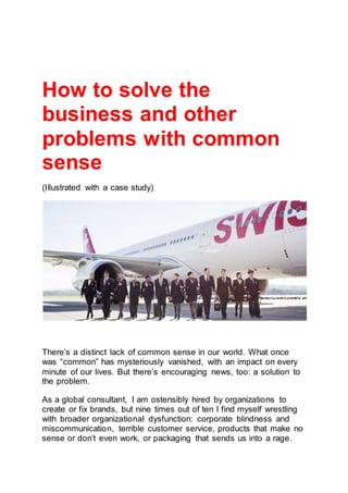 How to solve the
business and other
problems with common
sense
(Illustrated with a case study)
There’s a distinct lack of common sense in our world. What once
was “common” has mysteriously vanished, with an impact on every
minute of our lives. But there’s encouraging news, too: a solution to
the problem.
As a global consultant, I am ostensibly hired by organizations to
create or fix brands, but nine times out of ten I find myself wrestling
with broader organizational dysfunction: corporate blindness and
miscommunication, terrible customer service, products that make no
sense or don’t even work, or packaging that sends us into a rage.
 