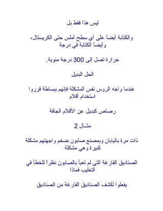 ‫ليس هذا فقط بل‬

  ‫والكتابة أيضً على أي سطح أملس حتى الكريستال،‬
                                     ‫ا‬
               ‫وأيضً الكتابة في درجة‬
                               ‫ا‬

         ‫حرارة تصل إلى 003 درجة مئوية.‬

                     ‫الحل البديل‬

 ‫عندما واجه الروس نفس المشكلة فإنهم ببساطة قرروا‬
                    ‫استخدام أقلم‬

          ‫رصاص كبديل عن القلم الجافة‬

                      ‫مثــال 2‬

‫ذات مرة باليابان وبمصنع صابون ضخم واجهتهم مشكلة‬
                ‫كبيرة وهي مشكلة‬

‫الصناديق الفارغة التي لم تعبأ بالصابون نظرً للخطأ في‬
         ‫ا‬
                   ‫التعليب فماذا‬

    ‫يفعلوا لكشف الصناديق الفارغة من الصناديق‬
 