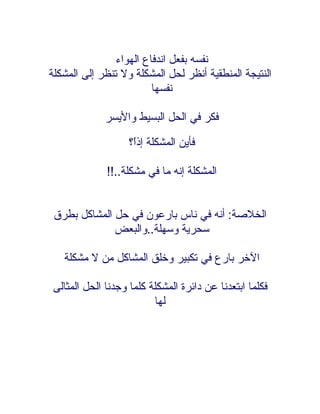 ‫نفسه بفعل اندفاع الهواء‬
‫النتيجة المنطقية أنظر لحل المشكلة ول تنظر إلى المشكلة‬
                         ‫نفسها‬

             ‫فكر في الحل البسيط واليسر‬

                   ‫فأين المشكلة إذً؟‬
                    ‫ا‬

             ‫المشكلة إنه ما في مشكلة..!!‬


 ‫الخلصة: أنه في ناس بارعون في حل المشاكل بطرق‬
              ‫سحرية وسهلة..والبعض‬

   ‫الخر بارع في تكبير وخلق المشاكل من ل مشكلة‬

‫فكلما ابتعدنا عن دائرة المشكلة كلما وجدنا الحل المثالى‬
                         ‫لها‬
 