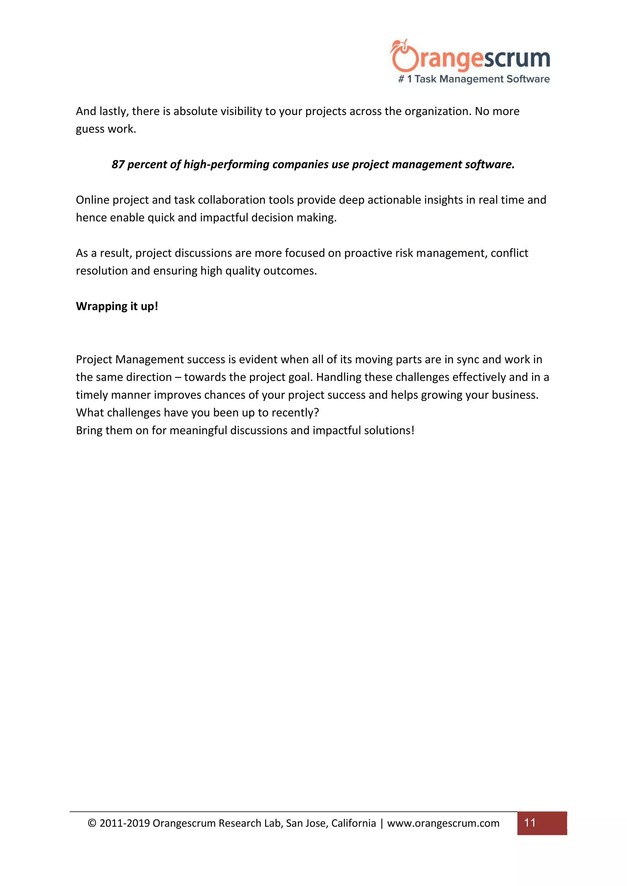 © 2011-2019 Orangescrum Research Lab, San Jose, California | www.orangescrum.com 11
And lastly, there is absolute visibility to your projects across the organization. No more
guess work.
87 percent of high-performing companies use project management software.
Online project and task collaboration tools provide deep actionable insights in real time and
hence enable quick and impactful decision making.
As a result, project discussions are more focused on proactive risk management, conflict
resolution and ensuring high quality outcomes.
Wrapping it up!
Project Management success is evident when all of its moving parts are in sync and work in
the same direction – towards the project goal. Handling these challenges effectively and in a
timely manner improves chances of your project success and helps growing your business.
What challenges have you been up to recently?
Bring them on for meaningful discussions and impactful solutions!
 