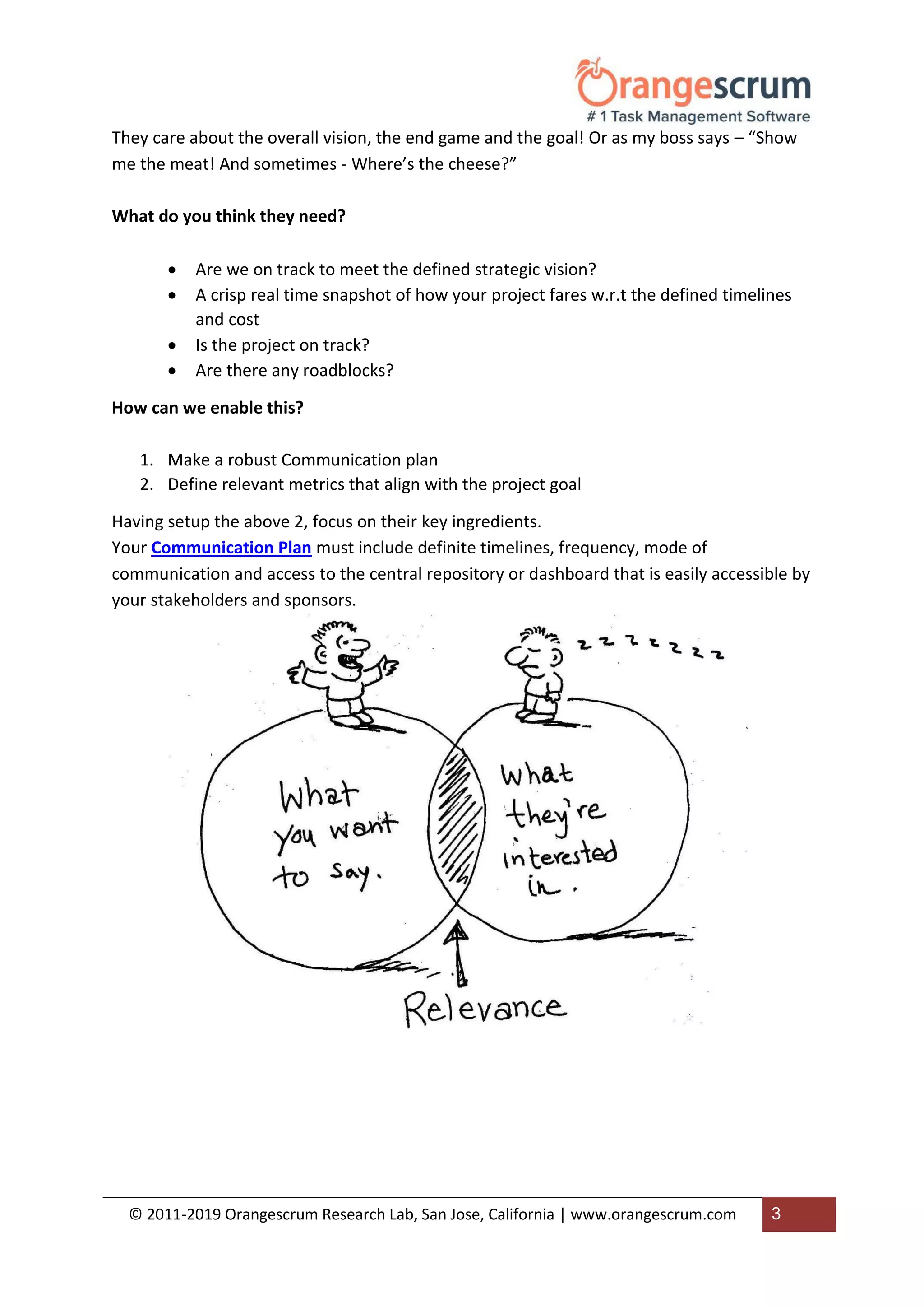 © 2011-2019 Orangescrum Research Lab, San Jose, California | www.orangescrum.com 3
They care about the overall vision, the end game and the goal! Or as my boss says – “Show
me the meat! And sometimes - Where’s the cheese?”
What do you think they need?
 Are we on track to meet the defined strategic vision?
 A crisp real time snapshot of how your project fares w.r.t the defined timelines
and cost
 Is the project on track?
 Are there any roadblocks?
How can we enable this?
1. Make a robust Communication plan
2. Define relevant metrics that align with the project goal
Having setup the above 2, focus on their key ingredients.
Your Communication Plan must include definite timelines, frequency, mode of
communication and access to the central repository or dashboard that is easily accessible by
your stakeholders and sponsors.
 