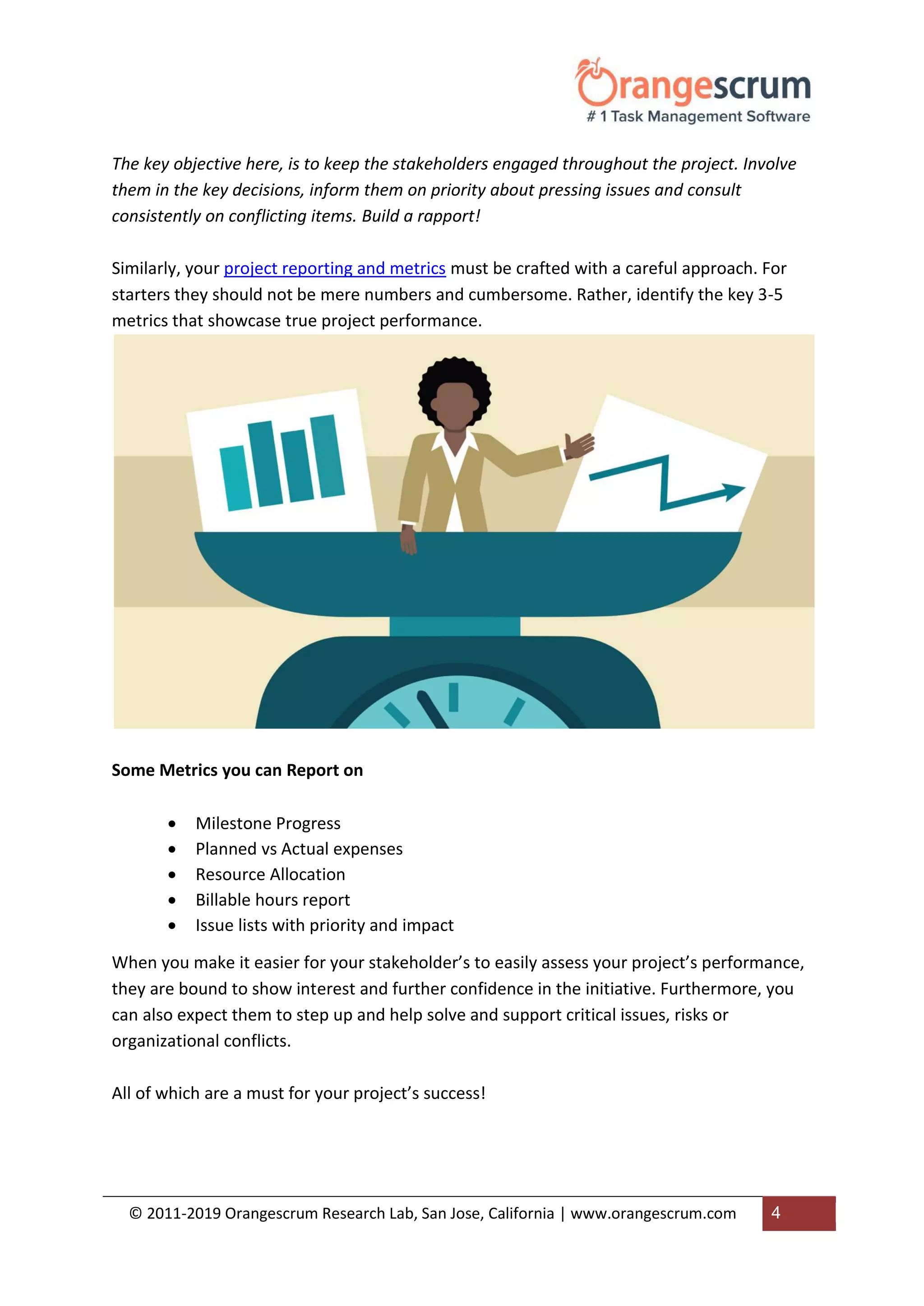 © 2011-2019 Orangescrum Research Lab, San Jose, California | www.orangescrum.com 4
The key objective here, is to keep the stakeholders engaged throughout the project. Involve
them in the key decisions, inform them on priority about pressing issues and consult
consistently on conflicting items. Build a rapport!
Similarly, your project reporting and metrics must be crafted with a careful approach. For
starters they should not be mere numbers and cumbersome. Rather, identify the key 3-5
metrics that showcase true project performance.
Some Metrics you can Report on
 Milestone Progress
 Planned vs Actual expenses
 Resource Allocation
 Billable hours report
 Issue lists with priority and impact
When you make it easier for your stakeholder’s to easily assess your project’s performance,
they are bound to show interest and further confidence in the initiative. Furthermore, you
can also expect them to step up and help solve and support critical issues, risks or
organizational conflicts.
All of which are a must for your project’s success!
 