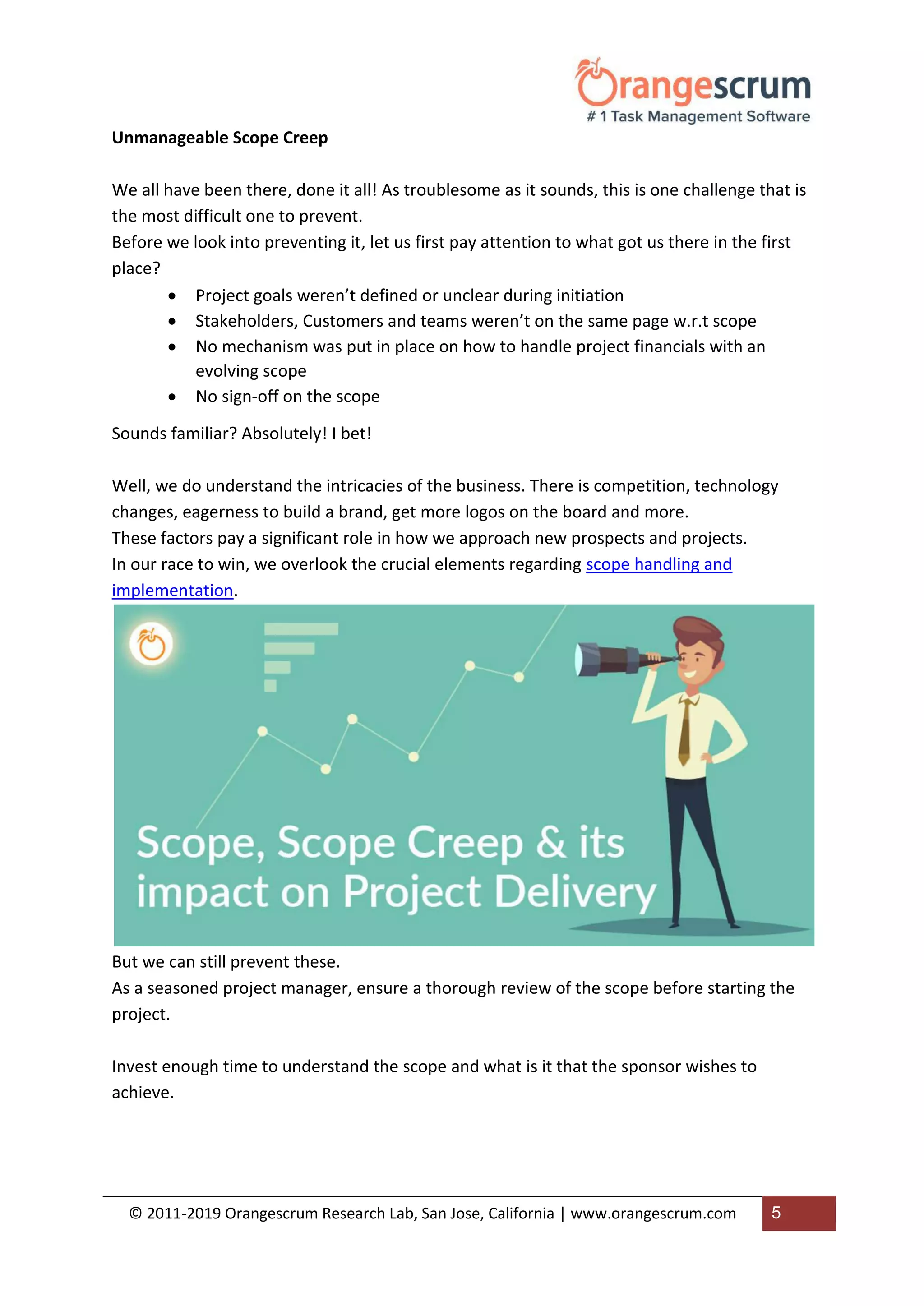 © 2011-2019 Orangescrum Research Lab, San Jose, California | www.orangescrum.com 5
Unmanageable Scope Creep
We all have been there, done it all! As troublesome as it sounds, this is one challenge that is
the most difficult one to prevent.
Before we look into preventing it, let us first pay attention to what got us there in the first
place?
 Project goals weren’t defined or unclear during initiation
 Stakeholders, Customers and teams weren’t on the same page w.r.t scope
 No mechanism was put in place on how to handle project financials with an
evolving scope
 No sign-off on the scope
Sounds familiar? Absolutely! I bet!
Well, we do understand the intricacies of the business. There is competition, technology
changes, eagerness to build a brand, get more logos on the board and more.
These factors pay a significant role in how we approach new prospects and projects.
In our race to win, we overlook the crucial elements regarding scope handling and
implementation.
But we can still prevent these.
As a seasoned project manager, ensure a thorough review of the scope before starting the
project.
Invest enough time to understand the scope and what is it that the sponsor wishes to
achieve.
 