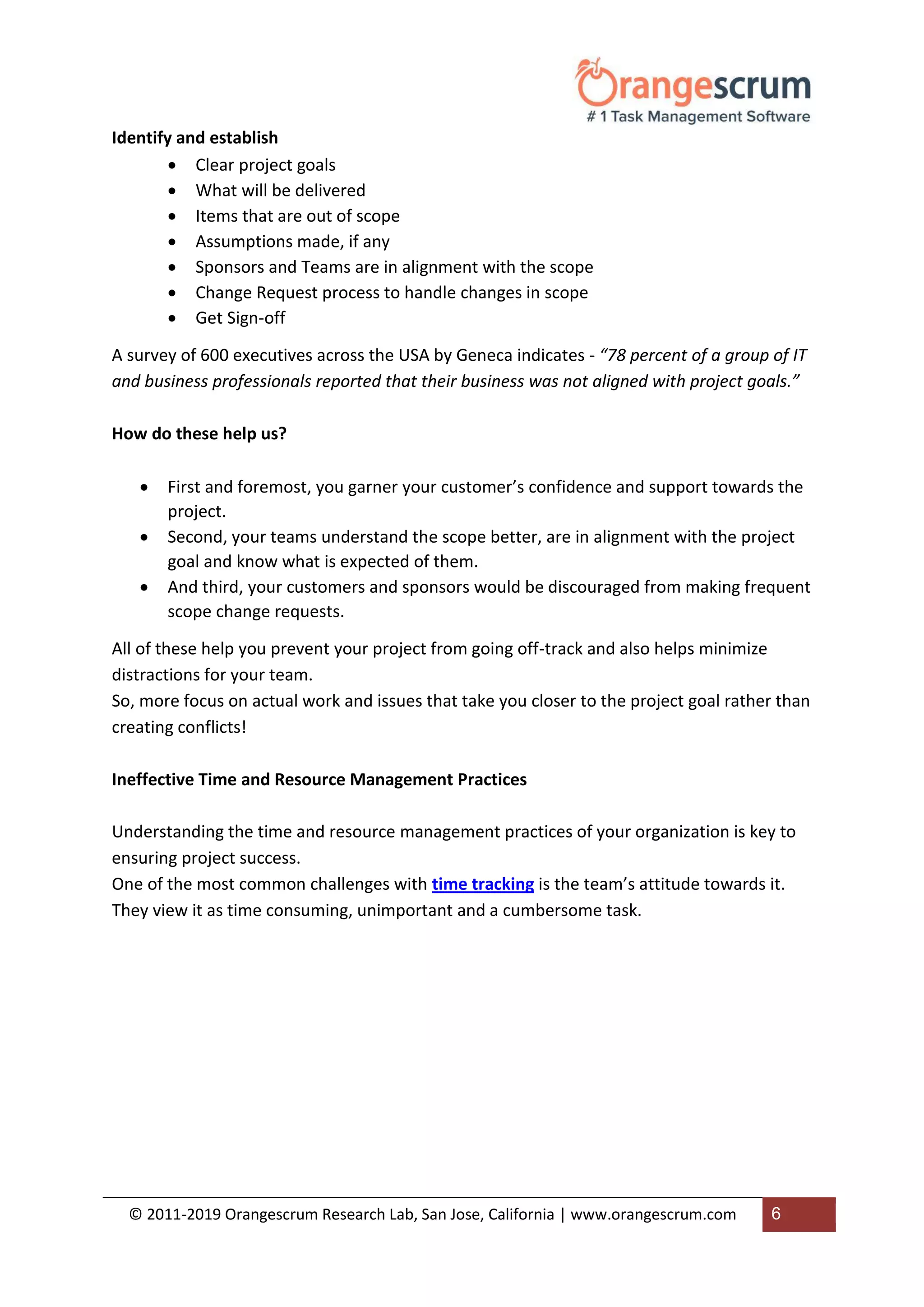 © 2011-2019 Orangescrum Research Lab, San Jose, California | www.orangescrum.com 6
Identify and establish
 Clear project goals
 What will be delivered
 Items that are out of scope
 Assumptions made, if any
 Sponsors and Teams are in alignment with the scope
 Change Request process to handle changes in scope
 Get Sign-off
A survey of 600 executives across the USA by Geneca indicates - “78 percent of a group of IT
and business professionals reported that their business was not aligned with project goals.”
How do these help us?
 First and foremost, you garner your customer’s confidence and support towards the
project.
 Second, your teams understand the scope better, are in alignment with the project
goal and know what is expected of them.
 And third, your customers and sponsors would be discouraged from making frequent
scope change requests.
All of these help you prevent your project from going off-track and also helps minimize
distractions for your team.
So, more focus on actual work and issues that take you closer to the project goal rather than
creating conflicts!
Ineffective Time and Resource Management Practices
Understanding the time and resource management practices of your organization is key to
ensuring project success.
One of the most common challenges with time tracking is the team’s attitude towards it.
They view it as time consuming, unimportant and a cumbersome task.
 