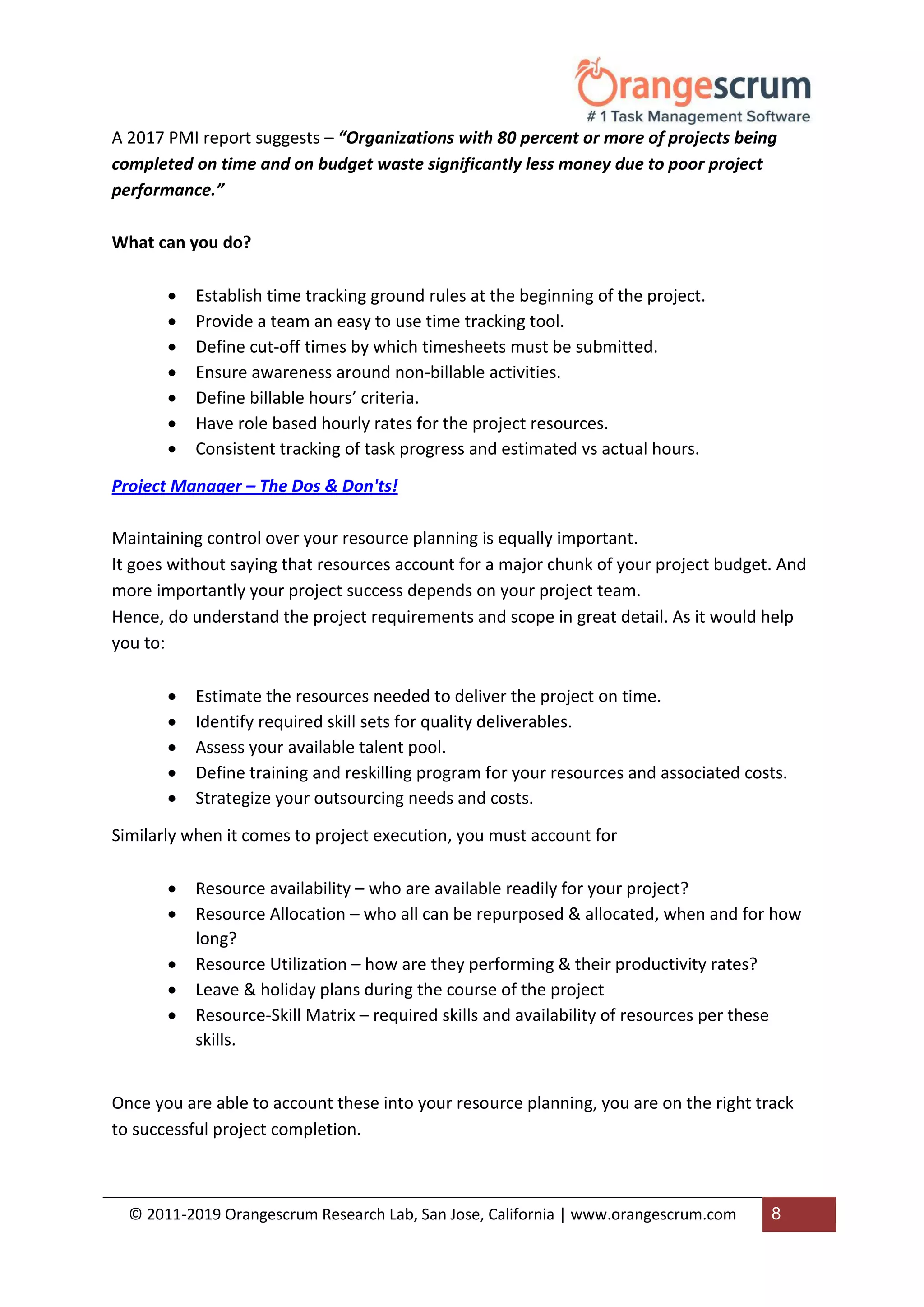 © 2011-2019 Orangescrum Research Lab, San Jose, California | www.orangescrum.com 8
A 2017 PMI report suggests – “Organizations with 80 percent or more of projects being
completed on time and on budget waste significantly less money due to poor project
performance.”
What can you do?
 Establish time tracking ground rules at the beginning of the project.
 Provide a team an easy to use time tracking tool.
 Define cut-off times by which timesheets must be submitted.
 Ensure awareness around non-billable activities.
 Define billable hours’ criteria.
 Have role based hourly rates for the project resources.
 Consistent tracking of task progress and estimated vs actual hours.
Project Manager – The Dos & Don'ts!
Maintaining control over your resource planning is equally important.
It goes without saying that resources account for a major chunk of your project budget. And
more importantly your project success depends on your project team.
Hence, do understand the project requirements and scope in great detail. As it would help
you to:
 Estimate the resources needed to deliver the project on time.
 Identify required skill sets for quality deliverables.
 Assess your available talent pool.
 Define training and reskilling program for your resources and associated costs.
 Strategize your outsourcing needs and costs.
Similarly when it comes to project execution, you must account for
 Resource availability – who are available readily for your project?
 Resource Allocation – who all can be repurposed & allocated, when and for how
long?
 Resource Utilization – how are they performing & their productivity rates?
 Leave & holiday plans during the course of the project
 Resource-Skill Matrix – required skills and availability of resources per these
skills.
Once you are able to account these into your resource planning, you are on the right track
to successful project completion.
 