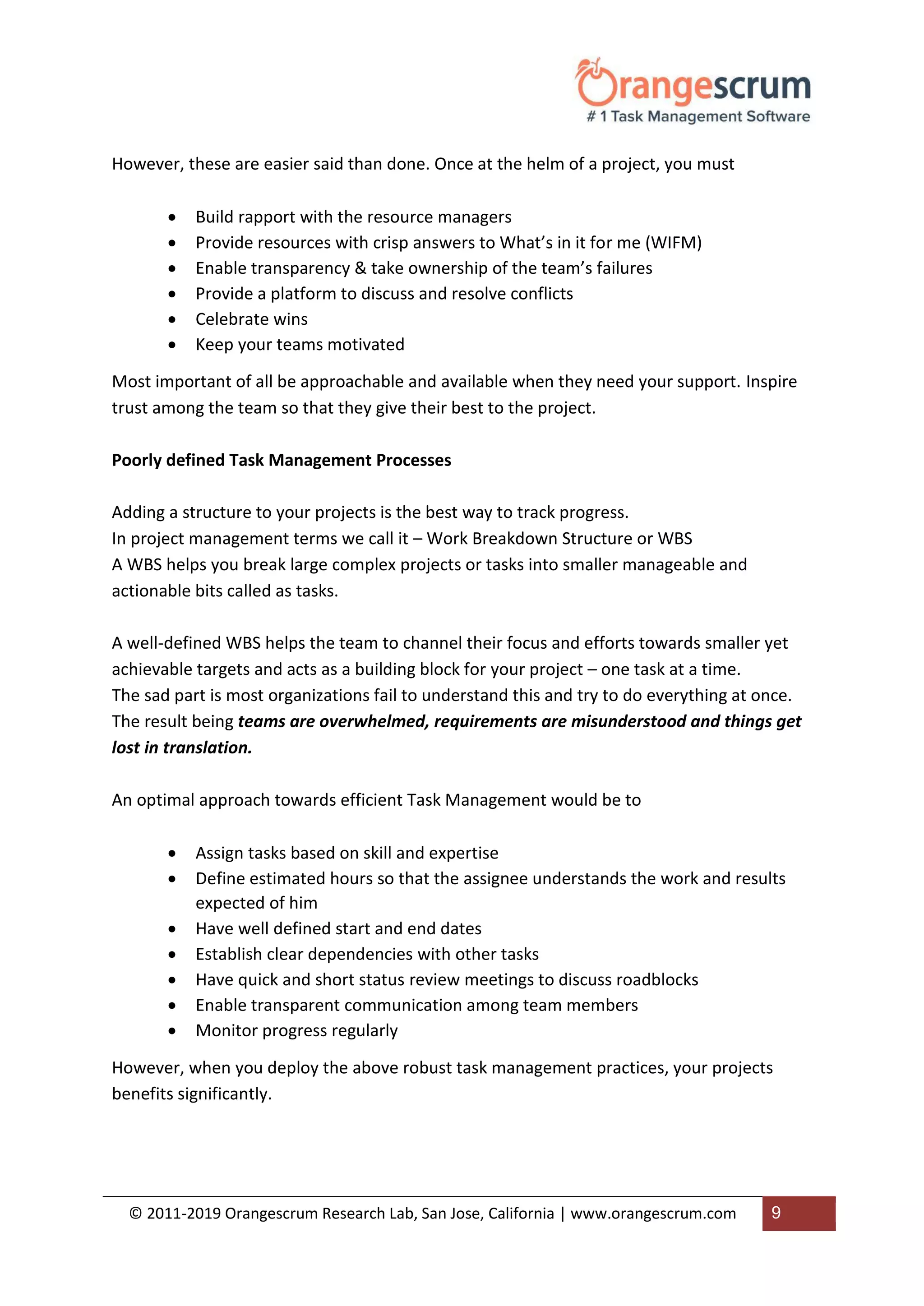 © 2011-2019 Orangescrum Research Lab, San Jose, California | www.orangescrum.com 9
However, these are easier said than done. Once at the helm of a project, you must
 Build rapport with the resource managers
 Provide resources with crisp answers to What’s in it for me (WIFM)
 Enable transparency & take ownership of the team’s failures
 Provide a platform to discuss and resolve conflicts
 Celebrate wins
 Keep your teams motivated
Most important of all be approachable and available when they need your support. Inspire
trust among the team so that they give their best to the project.
Poorly defined Task Management Processes
Adding a structure to your projects is the best way to track progress.
In project management terms we call it – Work Breakdown Structure or WBS
A WBS helps you break large complex projects or tasks into smaller manageable and
actionable bits called as tasks.
A well-defined WBS helps the team to channel their focus and efforts towards smaller yet
achievable targets and acts as a building block for your project – one task at a time.
The sad part is most organizations fail to understand this and try to do everything at once.
The result being teams are overwhelmed, requirements are misunderstood and things get
lost in translation.
An optimal approach towards efficient Task Management would be to
 Assign tasks based on skill and expertise
 Define estimated hours so that the assignee understands the work and results
expected of him
 Have well defined start and end dates
 Establish clear dependencies with other tasks
 Have quick and short status review meetings to discuss roadblocks
 Enable transparent communication among team members
 Monitor progress regularly
However, when you deploy the above robust task management practices, your projects
benefits significantly.
 