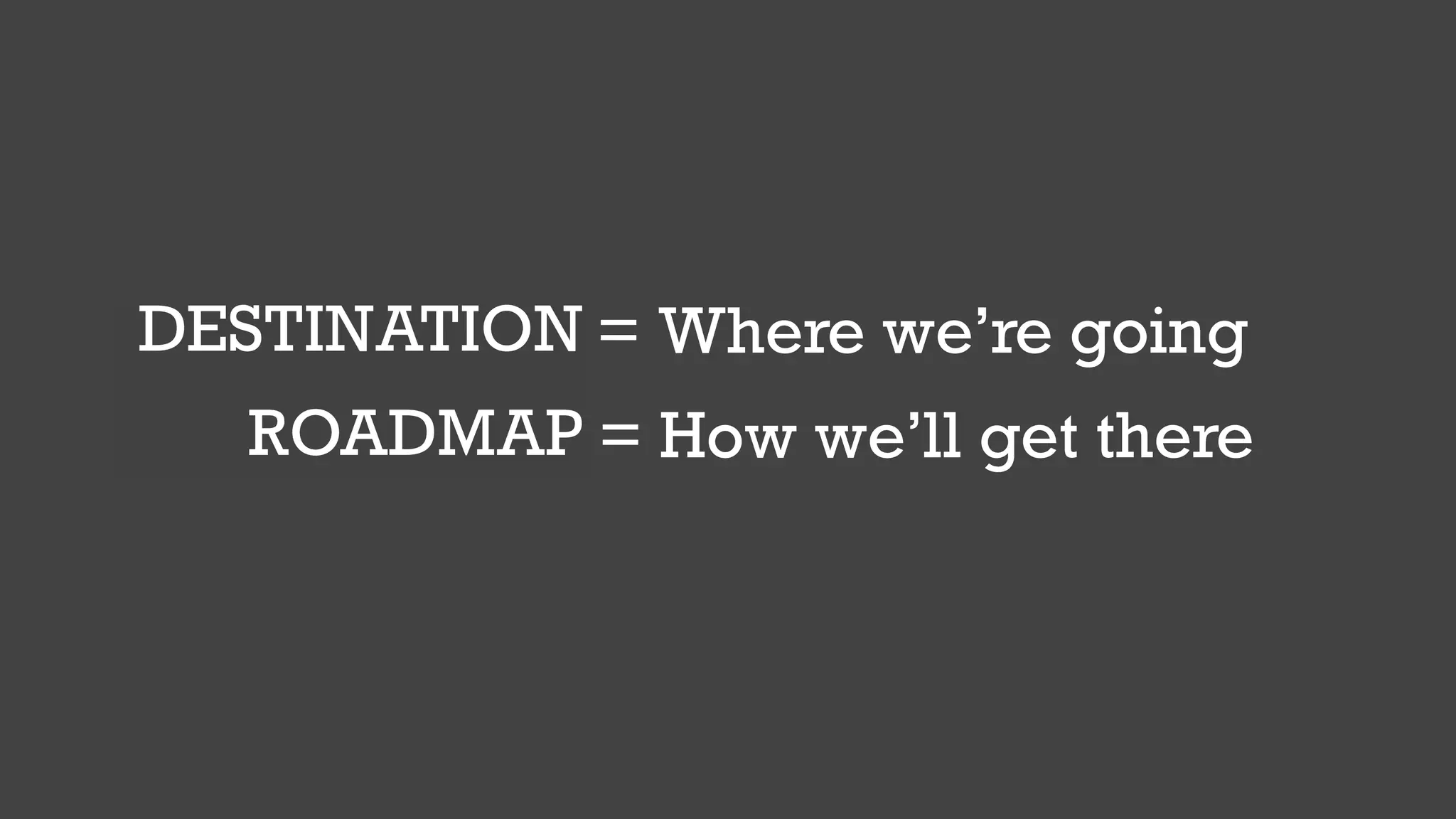 GOAL = Where we’re going
PLAN = How we’ll get there
DESTINATION
ROADMAP
 