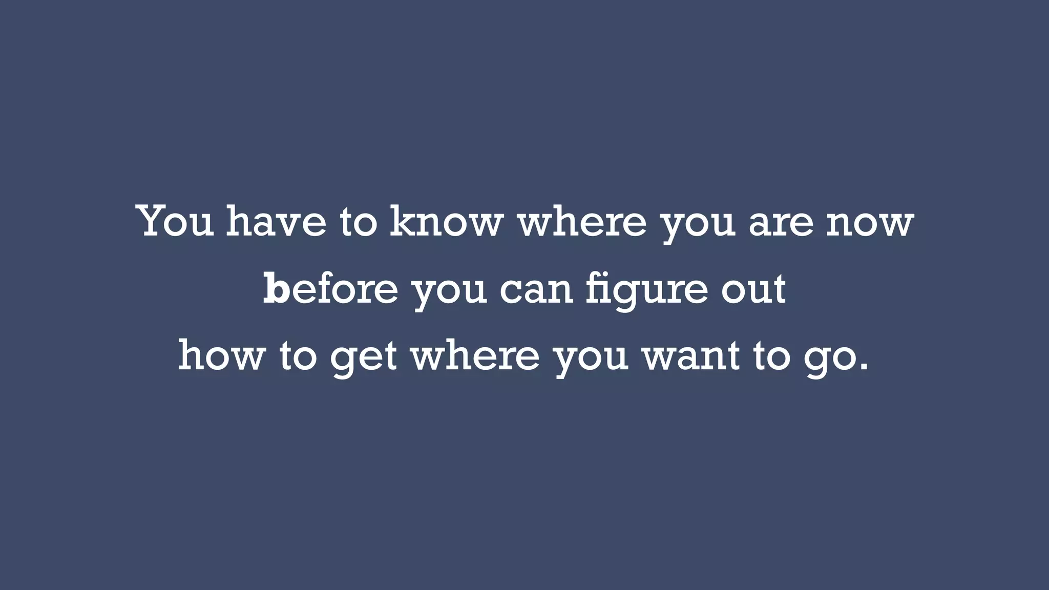 You have to know where you are now
before you can ﬁgure out
how to get where you want to go.
 