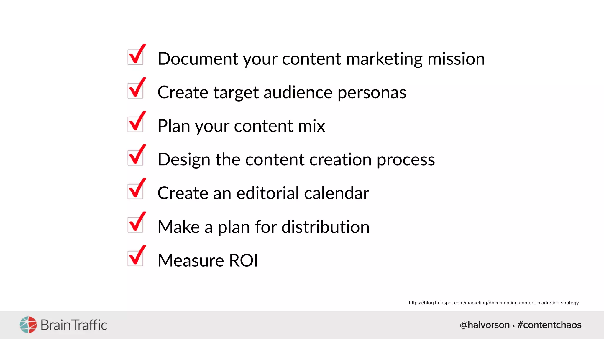 @halvorson • #contentchaos
Document your content marketing mission
Create target audience personas
Plan your content mix
Design the content creation process
Create an editorial calendar
Make a plan for distribution
Measure ROI
https://blog.hubspot.com/marketing/documenting-content-marketing-strategy
 