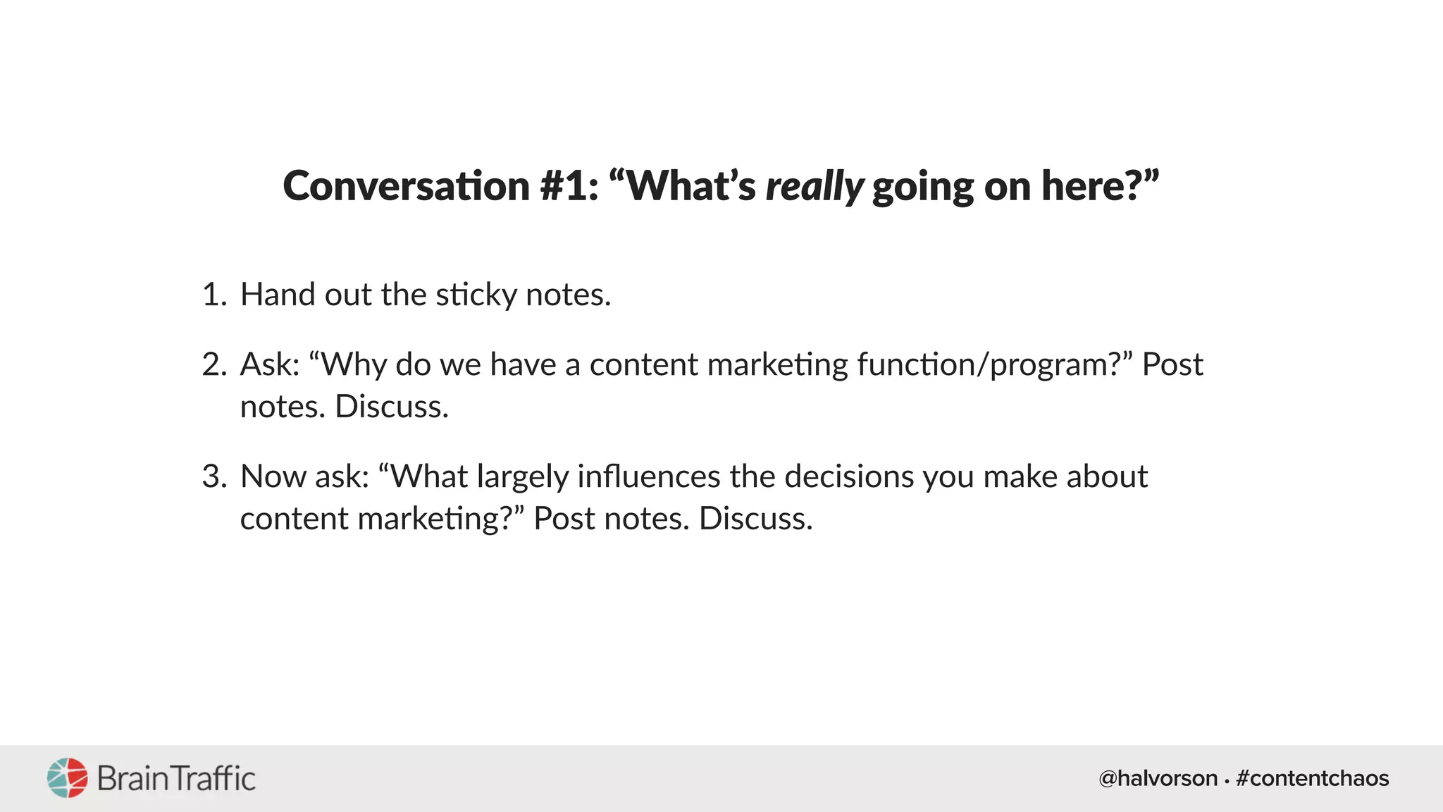 @halvorson • #contentchaos
Conversa-on #1: “What’s really going on here?”
1. Hand out the s[cky notes.
2. Ask: “Why do we have a content marke[ng func[on/program?” Post
notes. Discuss.
3. Now ask: “What largely inﬂuences the decisions you make about
content marke[ng?” Post notes. Discuss.
 