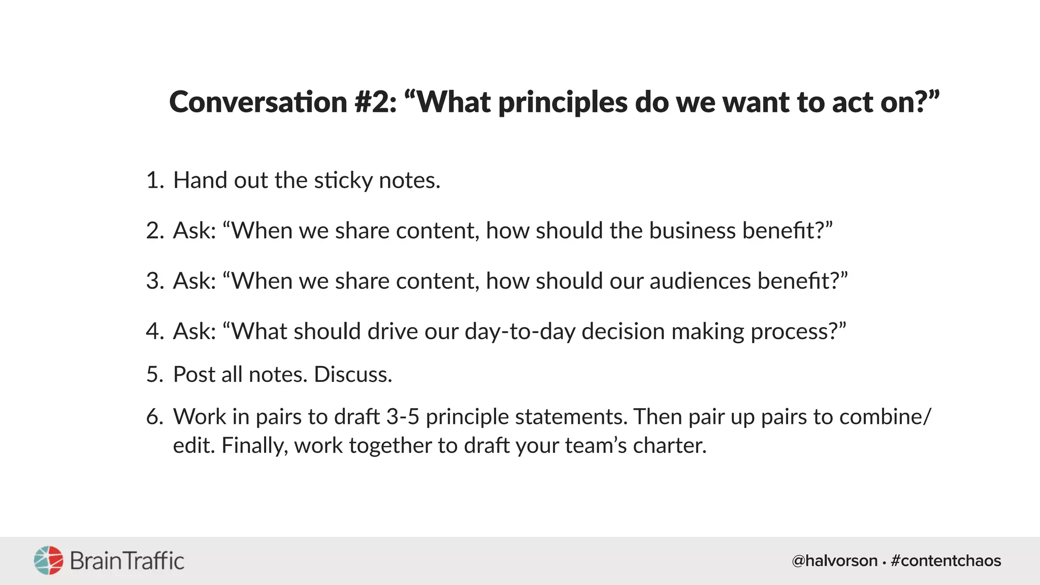 @halvorson • #contentchaos
Conversa-on #2: “What principles do we want to act on?”
1. Hand out the s[cky notes.
2. Ask: “When we share content, how should the business beneﬁt?”
3. Ask: “When we share content, how should our audiences beneﬁt?”
4. Ask: “What should drive our day-to-day decision making process?”
5. Post all notes. Discuss.
6. Work in pairs to drad 3-5 principle statements. Then pair up pairs to combine/
edit. Finally, work together to drad your team’s charter.
 