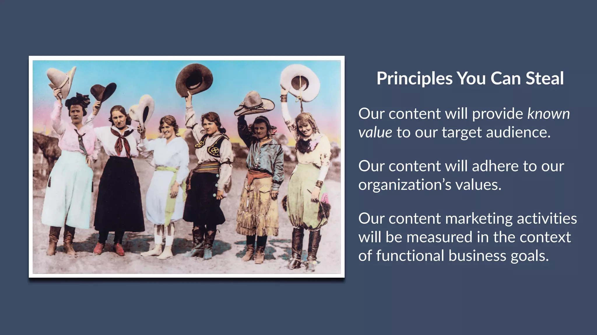 Principles You Can Steal
Our content will provide known
value to our target audience.
Our content will adhere to our
organization’s values.
Our content marketing activities
will be measured in the context
of functional business goals.
 
