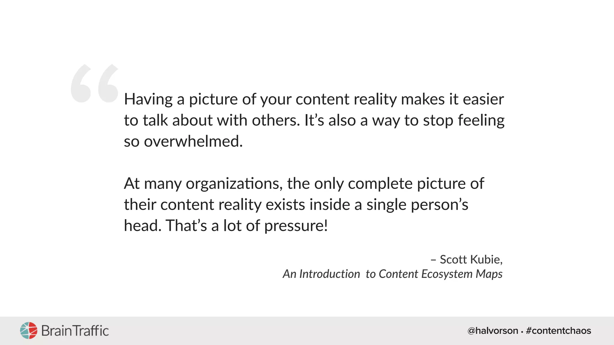 @halvorson • #contentchaos
“Having a picture of your content reality makes it easier
to talk about with others. It’s also a way to stop feeling
so overwhelmed.
At many organiza[ons, the only complete picture of
their content reality exists inside a single person’s
head. That’s a lot of pressure!
– Scott Kubie,
An Introduction to Content Ecosystem Maps
 