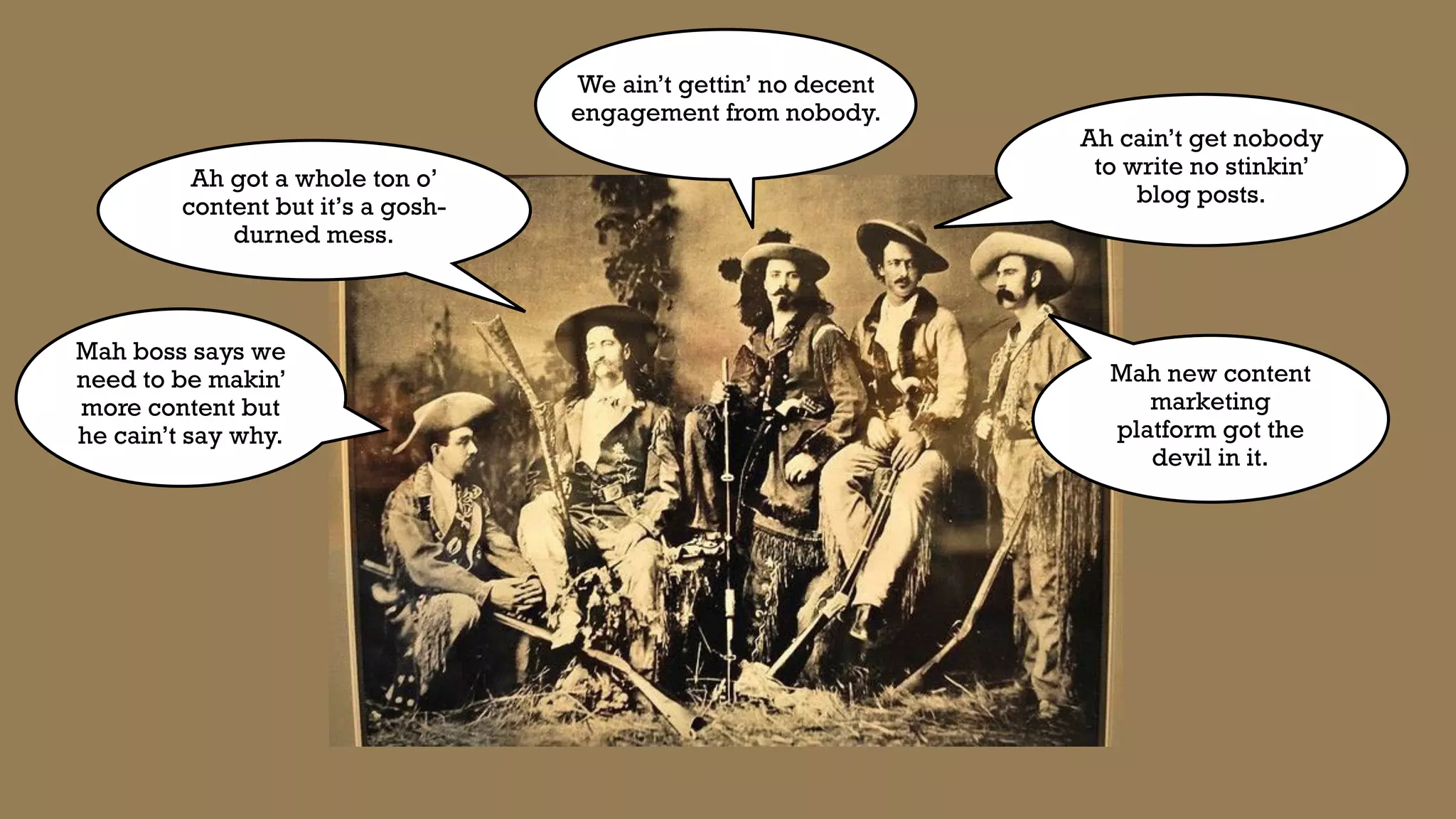 Mah boss says we
need to be makin’
more content but
he cain’t say why.
Ah got a whole ton o’
content but it’s a gosh-
durned mess.
Mah new content
marketing
platform got the
devil in it.
Ah cain’t get nobody
to write no stinkin’
blog posts.
We ain’t gettin’ no decent
engagement from nobody.
 