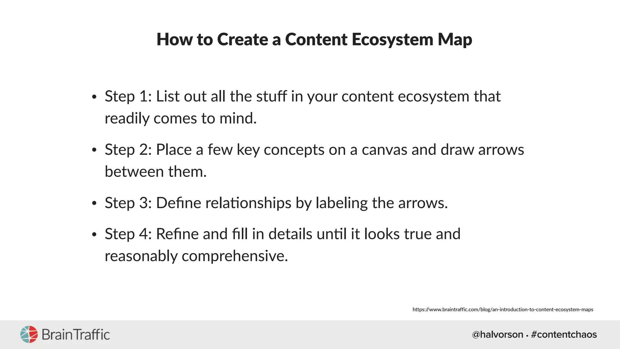 @halvorson • #contentchaos
How to Create a Content Ecosystem Map
• Step 1: List out all the stuﬀ in your content ecosystem that
readily comes to mind.
• Step 2: Place a few key concepts on a canvas and draw arrows
between them.
• Step 3: Deﬁne rela[onships by labeling the arrows.
• Step 4: Reﬁne and ﬁll in details un[l it looks true and
reasonably comprehensive.
https://www.braintraffic.com/blog/an-introduction-to-content-ecosystem-maps
 