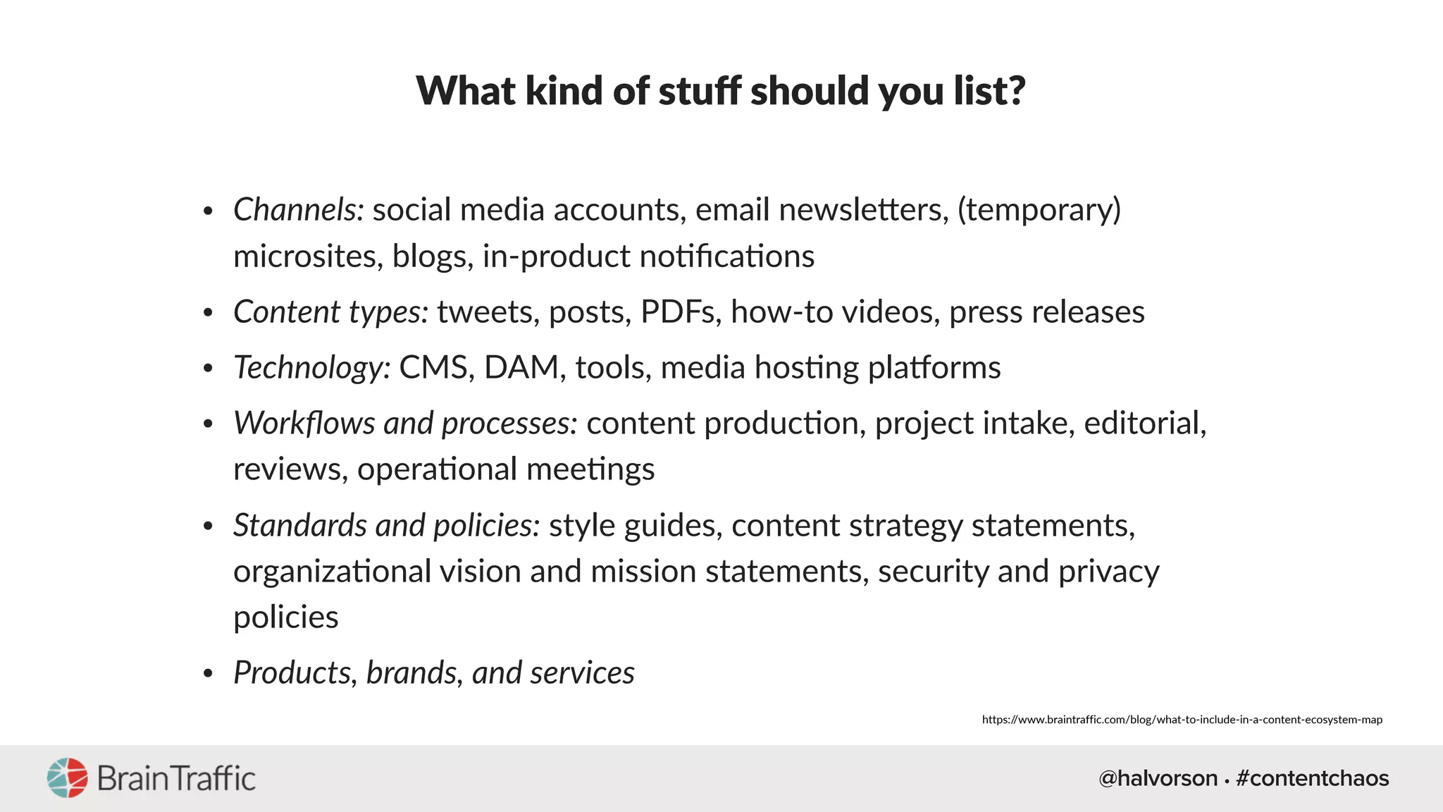 @halvorson • #contentchaos
What kind of stuﬀ should you list?
• Channels: social media accounts, email newsleQers, (temporary)
microsites, blogs, in-product no[ﬁca[ons
• Content types: tweets, posts, PDFs, how-to videos, press releases
• Technology: CMS, DAM, tools, media hos[ng plakorms
• Workﬂows and processes: content produc[on, project intake, editorial,
reviews, opera[onal mee[ngs
• Standards and policies: style guides, content strategy statements,
organiza[onal vision and mission statements, security and privacy
policies
• Products, brands, and services
https://www.braintraffic.com/blog/what-to-include-in-a-content-ecosystem-map
 