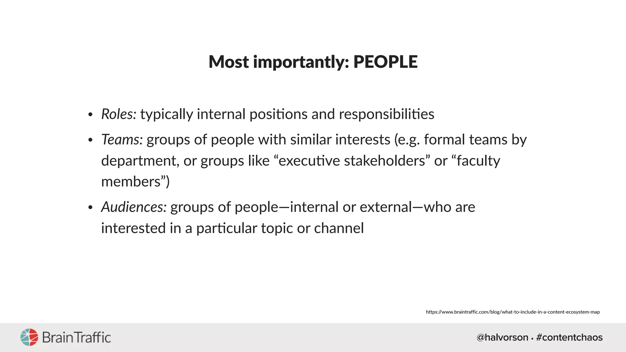 @halvorson • #contentchaos
Most importantly: PEOPLE
• Roles: typically internal posi[ons and responsibili[es
• Teams: groups of people with similar interests (e.g. formal teams by
department, or groups like “execu[ve stakeholders” or “faculty
members”)
• Audiences: groups of people—internal or external—who are
interested in a par[cular topic or channel
https://www.braintraffic.com/blog/what-to-include-in-a-content-ecosystem-map
 