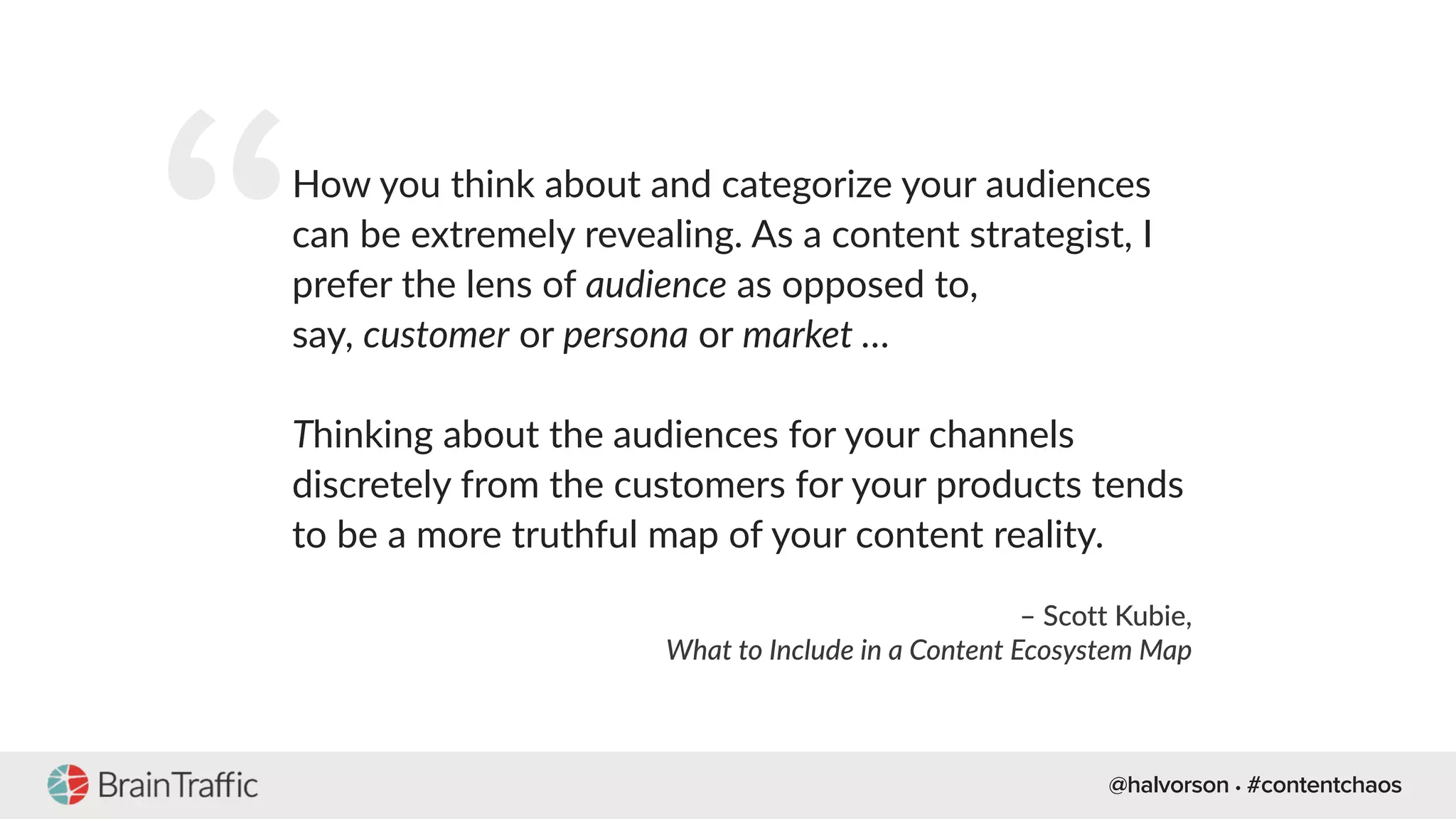 @halvorson • #contentchaos
“How you think about and categorize your audiences
can be extremely revealing. As a content strategist, I
prefer the lens of audience as opposed to,
say, customer or persona or market …
Thinking about the audiences for your channels
discretely from the customers for your products tends
to be a more truthful map of your content reality.
– Scott Kubie,
What to Include in a Content Ecosystem Map
 