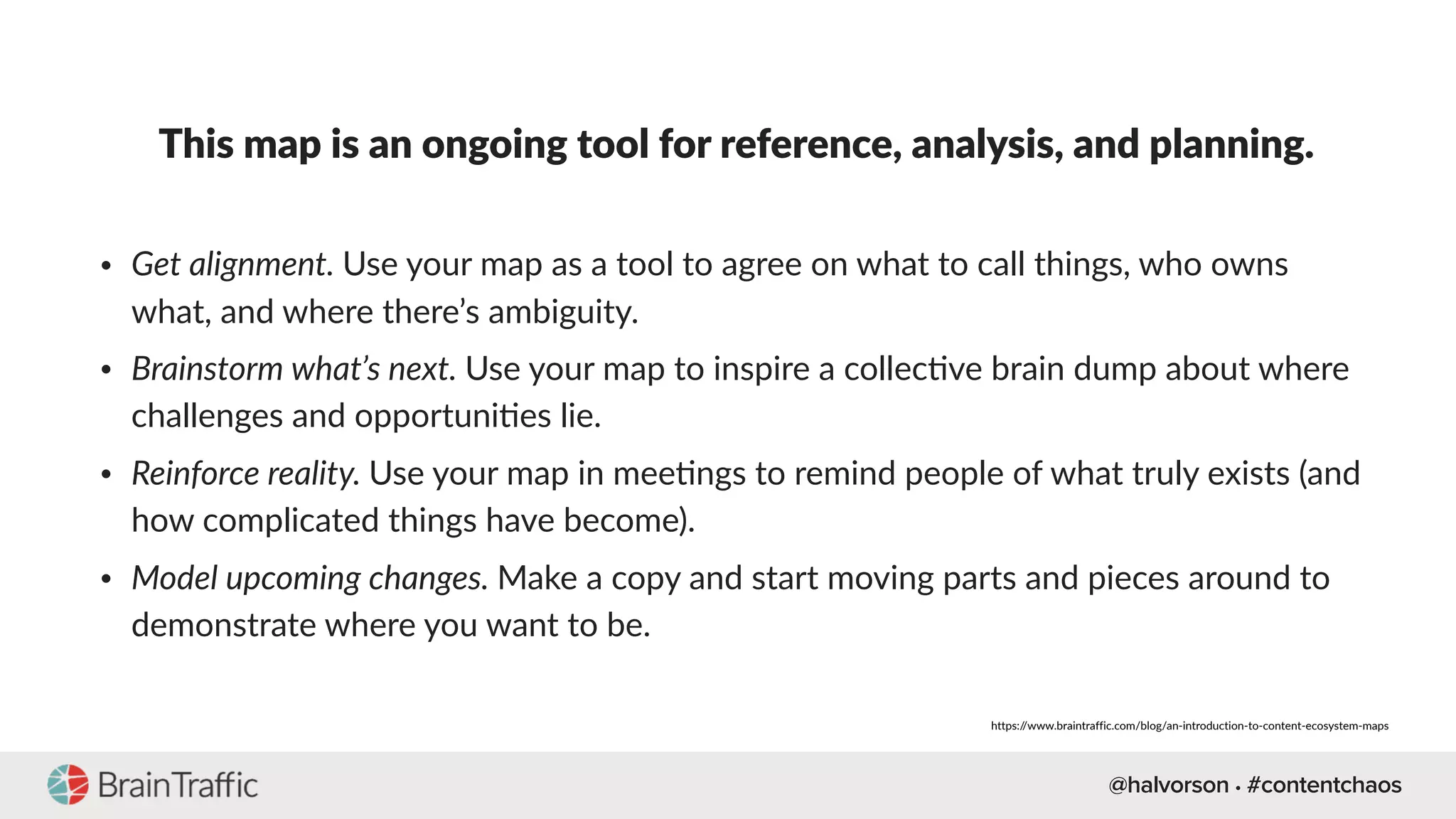 @halvorson • #contentchaos
This map is an ongoing tool for reference, analysis, and planning.
• Get alignment. Use your map as a tool to agree on what to call things, who owns
what, and where there’s ambiguity.
• Brainstorm what’s next. Use your map to inspire a collec[ve brain dump about where
challenges and opportuni[es lie.
• Reinforce reality. Use your map in mee[ngs to remind people of what truly exists (and
how complicated things have become).
• Model upcoming changes. Make a copy and start moving parts and pieces around to
demonstrate where you want to be.
https://www.braintraffic.com/blog/an-introduction-to-content-ecosystem-maps
 