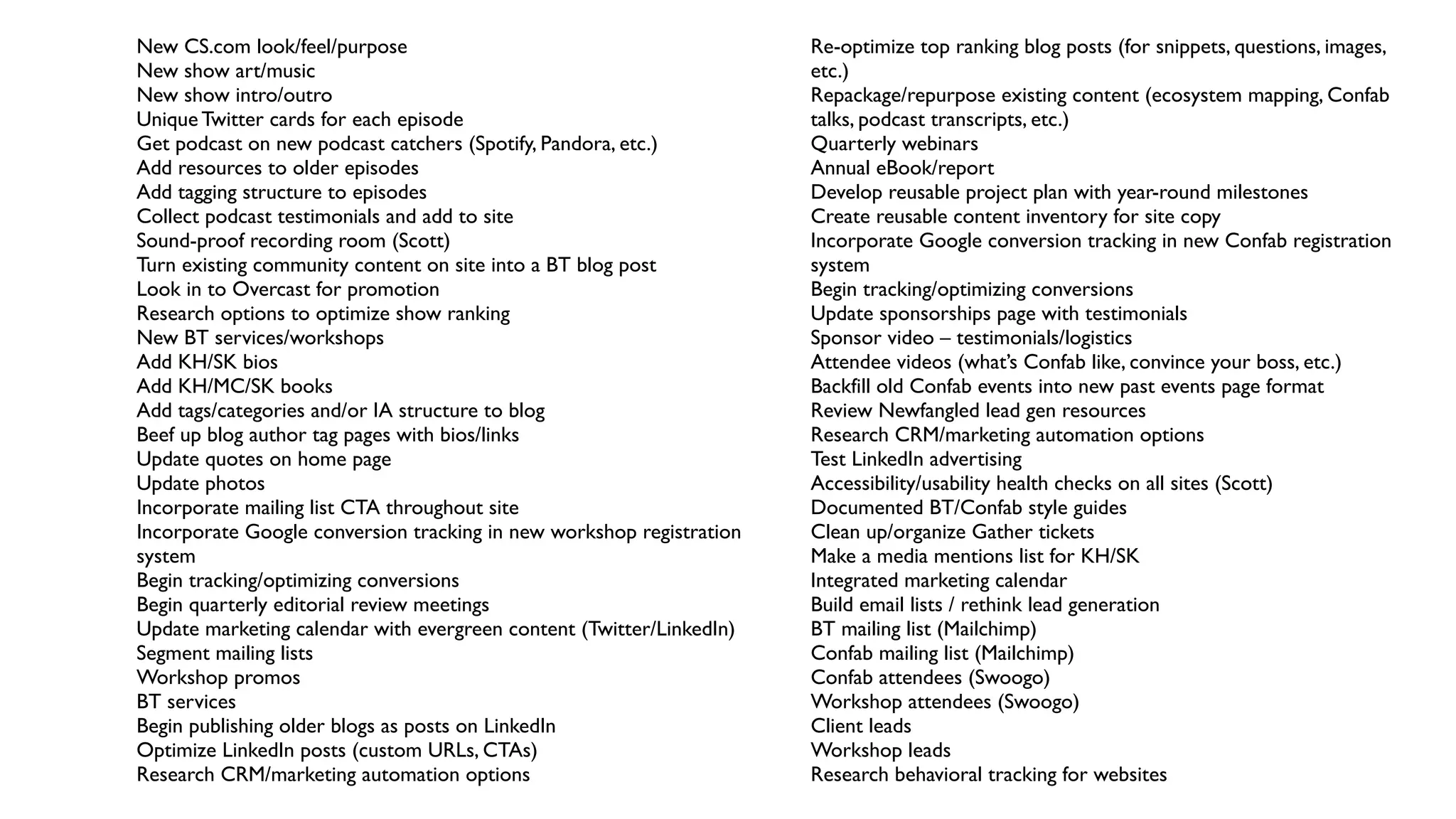 New CS.com look/feel/purpose
New show art/music
New show intro/outro
Unique Twitter cards for each episode
Get podcast on new podcast catchers (Spotify, Pandora, etc.)
Add resources to older episodes
Add tagging structure to episodes
Collect podcast testimonials and add to site
Sound-proof recording room (Scott)
Turn existing community content on site into a BT blog post
Look in to Overcast for promotion
Research options to optimize show ranking
New BT services/workshops
Add KH/SK bios
Add KH/MC/SK books
Add tags/categories and/or IA structure to blog
Beef up blog author tag pages with bios/links
Update quotes on home page
Update photos
Incorporate mailing list CTA throughout site
Incorporate Google conversion tracking in new workshop registration
system
Begin tracking/optimizing conversions
Begin quarterly editorial review meetings
Update marketing calendar with evergreen content (Twitter/LinkedIn)
Segment mailing lists
Workshop promos
BT services
Begin publishing older blogs as posts on LinkedIn
Optimize LinkedIn posts (custom URLs, CTAs)
Research CRM/marketing automation options
Re-optimize top ranking blog posts (for snippets, questions, images,
etc.)
Repackage/repurpose existing content (ecosystem mapping, Confab
talks, podcast transcripts, etc.)
Quarterly webinars
Annual eBook/report
Develop reusable project plan with year-round milestones
Create reusable content inventory for site copy
Incorporate Google conversion tracking in new Confab registration
system
Begin tracking/optimizing conversions
Update sponsorships page with testimonials
Sponsor video – testimonials/logistics
Attendee videos (what’s Confab like, convince your boss, etc.)
Backfill old Confab events into new past events page format
Review Newfangled lead gen resources
Research CRM/marketing automation options
Test LinkedIn advertising
Accessibility/usability health checks on all sites (Scott)
Documented BT/Confab style guides
Clean up/organize Gather tickets
Make a media mentions list for KH/SK
Integrated marketing calendar
Build email lists / rethink lead generation
BT mailing list (Mailchimp)
Confab mailing list (Mailchimp)
Confab attendees (Swoogo)
Workshop attendees (Swoogo)
Client leads
Workshop leads
Research behavioral tracking for websites
 