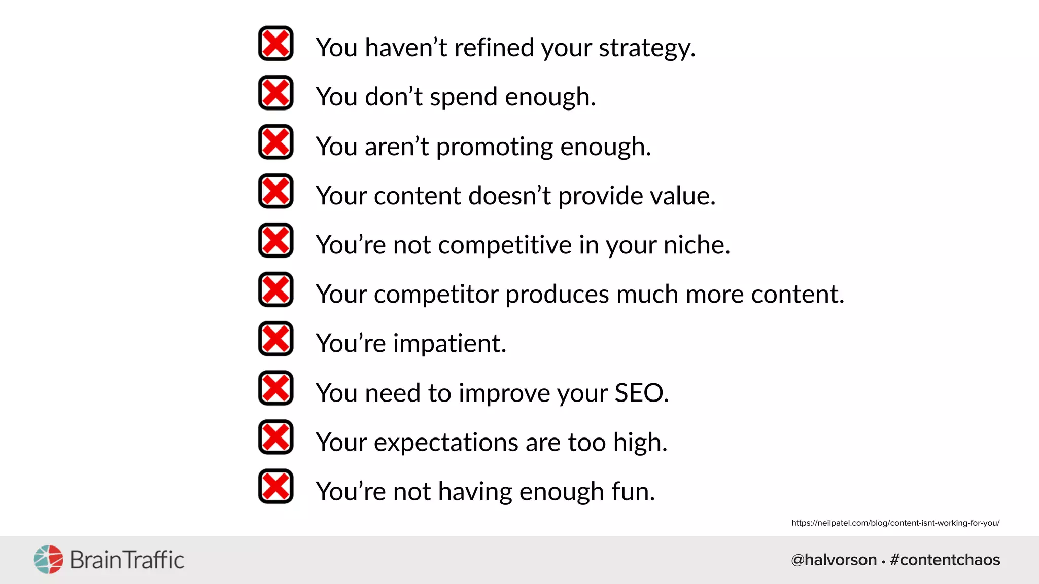 @halvorson • #contentchaos
You haven’t refined your strategy.
You don’t spend enough.
You aren’t promoting enough.
Your content doesn’t provide value.
You’re not competitive in your niche.
Your competitor produces much more content.
You’re impatient.
You need to improve your SEO.
Your expectations are too high.
You’re not having enough fun.
https://neilpatel.com/blog/content-isnt-working-for-you/
 