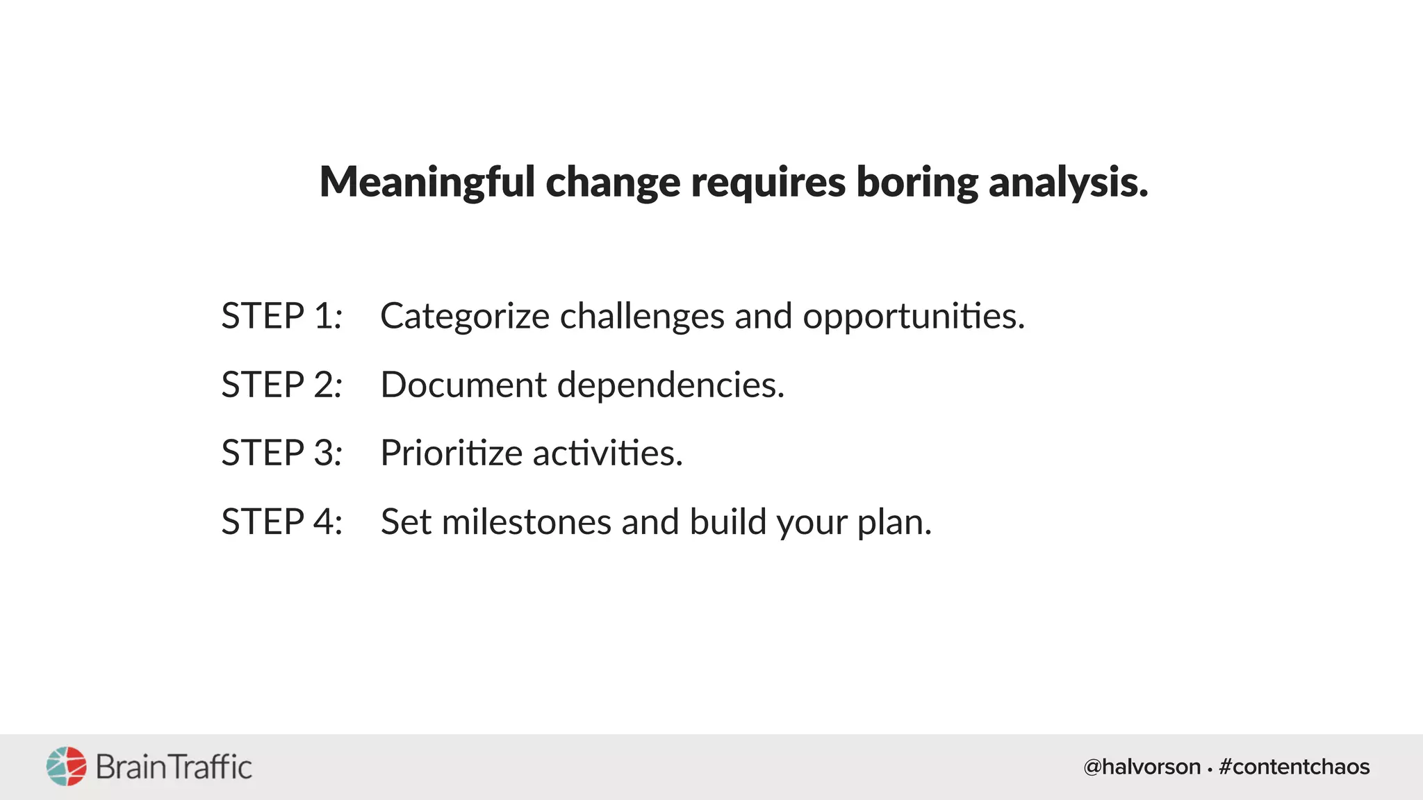 @halvorson • #contentchaos
Meaningful change requires boring analysis.
STEP 1: Categorize challenges and opportuni[es.
STEP 2: Document dependencies.
STEP 3: Priori[ze ac[vi[es.
STEP 4: Set milestones and build your plan.
 