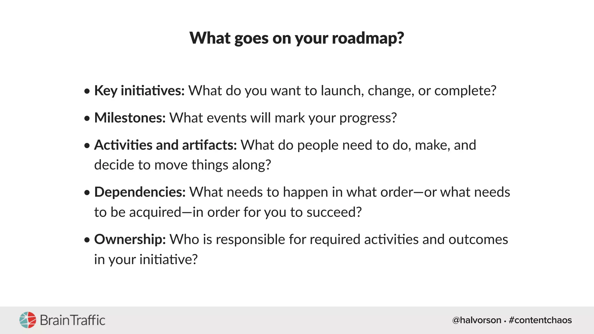 @halvorson • #contentchaos
What goes on your roadmap?
• Key iniEaEves: What do you want to launch, change, or complete?
• Milestones: What events will mark your progress?
• AcEviEes and arEfacts: What do people need to do, make, and
decide to move things along?
• Dependencies: What needs to happen in what order—or what needs
to be acquired—in order for you to succeed?
• Ownership: Who is responsible for required ac[vi[es and outcomes
in your ini[a[ve?
 
