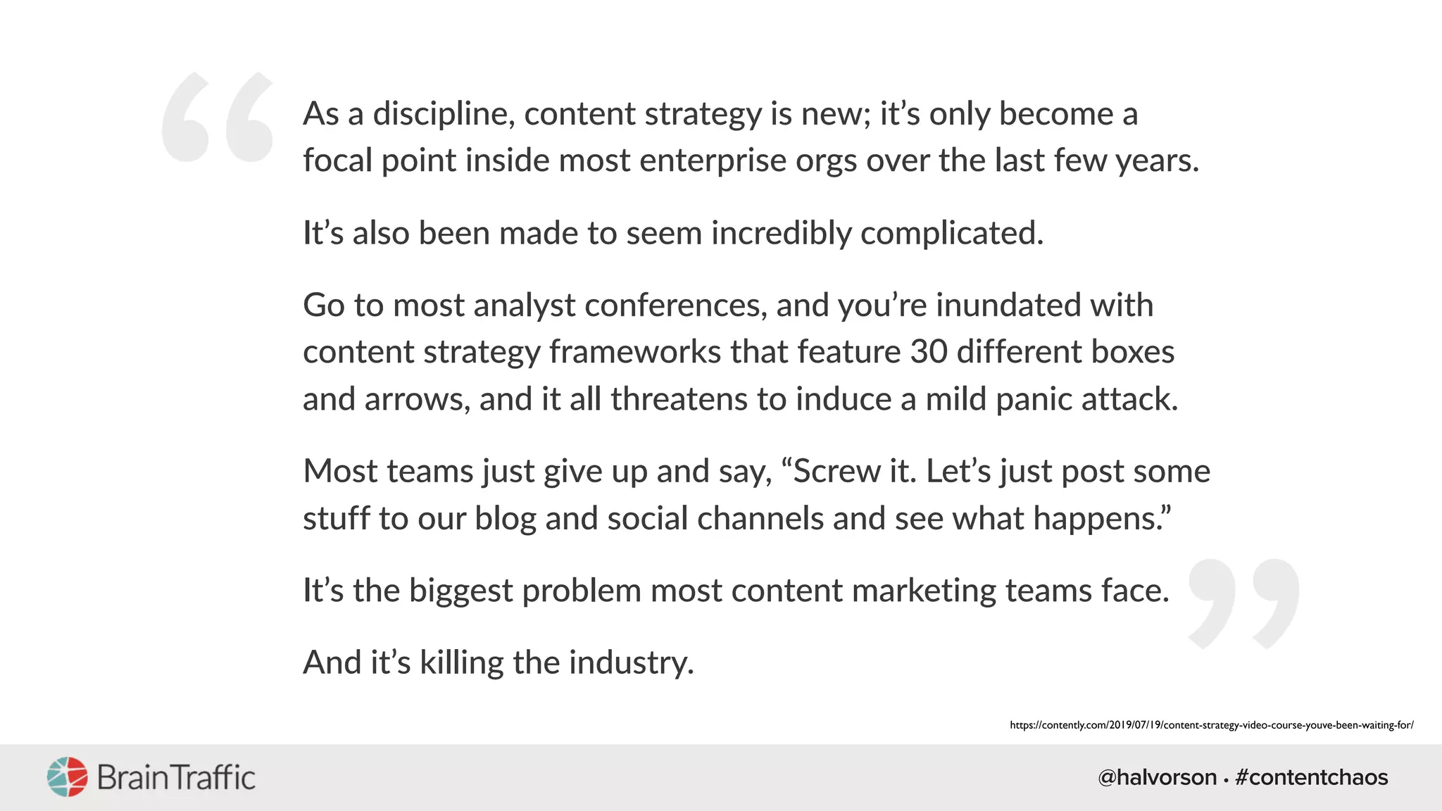 @halvorson • #contentchaos
“
As a discipline, content strategy is new; it’s only become a
focal point inside most enterprise orgs over the last few years.
It’s also been made to seem incredibly complicated.
Go to most analyst conferences, and you’re inundated with
content strategy frameworks that feature 30 different boxes
and arrows, and it all threatens to induce a mild panic attack.
Most teams just give up and say, “Screw it. Let’s just post some
stuff to our blog and social channels and see what happens.”
It’s the biggest problem most content marketing teams face.
And it’s killing the industry.
https://contently.com/2019/07/19/content-strategy-video-course-youve-been-waiting-for/
 