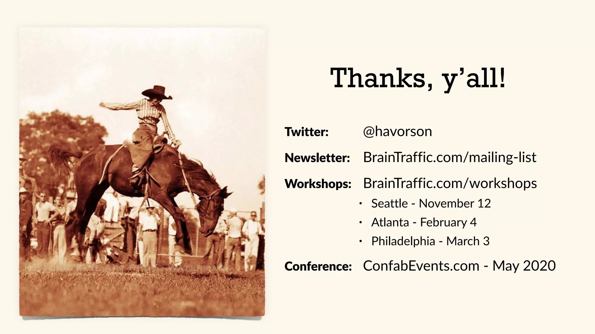 Thanks, y’all!
Twitter: @havorson
Newsletter: BrainTraffic.com/mailing-list
Workshops: BrainTraffic.com/workshops
• Seattle - November 12
• Atlanta - February 4
• Philadelphia - March 3
Conference: ConfabEvents.com - May 2020
 