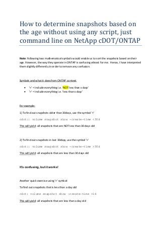 How to determine snapshots based on
the age without using any script, just
command line on NetApp cDOT/ONTAP
Note: Following two mathematical symbols would enable us to sort the snapshots based on their
age. However, the way they operate in ONTAP is confusing atleast for me. Hence, I have interpreted
them slightly differently in order to remove any confusion.
Symbols and what it does from ONTAP context:
 '<' = Include everything i.e. ‘NOT less than x days’
 '>' = Include everything i.e. ‘less than x days’
For example:
1) To find out snapshots older than 30days, use the symbol '<'
cdot:: volume snapshot show -create-time <30d
This will yield: all snapshots that are NOT less than 30 days old
2) To find out snapshots in last 30days, use the symbol '>'
cdot:: volume snapshot show -create-time >30d
This will yield: all snapshots that are less than 30 days old
It's confusing, but it works!
Another quick exercise using '>' symbol:
To find out snapshots that is less than a day old
cdot: volume snapshot show -create-time >1d
This will yield: all snapshots that are less than a day old
 