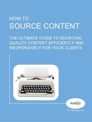 HOW TO
SOURCE CONTENT
THE ULTIMATE GUIDE TO SOURCING
QUALITY CONTENT EFFICIENTLY AND
INEXPENSIVELY FOR YOUR CLIENTS




                       A Publication of
 