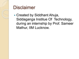 Disclaimer
 Created by Siddhant Ahuja,
Siddaganga Institue Of Technology,
during an internship by Prof. Sameer
Mathur, IIM Lucknow.
 