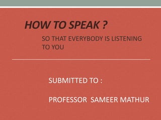 HOW TO SPEAK ?
SO THAT EVERYBODY IS LISTENING
TO YOU
SUBMITTED TO :
PROFESSOR SAMEER MATHUR
 