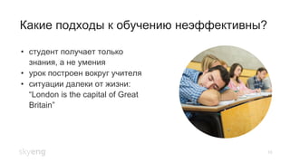 Какие подходы к обучению неэффективны?
10
•  студент получает только
знания, а не умения
•  урок построен вокруг учителя
•  ситуации далеки от жизни:
“London is the capital of Great
Britain”
 