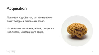 14
Acquisition
Осваивая родной язык, мы «впитываем»
его структуры и словарный запас.
То же самое мы можем делать, общаясь с
носителями иностранного языка.
 