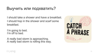 15
Выучить или подхватить?
I should take a shower and have a breakfast.
I should hop in the shower and scarf some
breakfast.
I’m going to bed.
I’m off to bed.
A really bad storm is approaching.
A really bad storm is rolling this way.
 