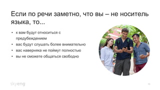 16
Если по речи заметно, что вы – не носитель
языка, то...
•  к вам будут относиться с
предубеждением
•  вас будут слушать более внимательно
•  вас наверняка не поймут полностью
•  вы не сможете общаться свободно
 