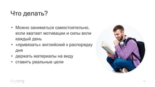 19
Что делать?
•  Можно заниматься самостоятельно,
если хватает мотивации и силы воли
каждый день
•  «привязать» английский к распорядку
дня
•  держать материалы на виду
•  ставить реальные цели
 