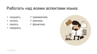21
Работать над всеми аспектами языка
•  слушать
•  читать
•  писать
•  говорить
! грамматика
! лексика
! фонетика
 