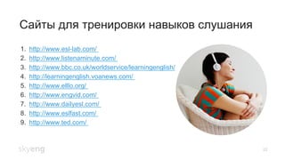 22
Сайты для тренировки навыков слушания
1.  http://www.esl-lab.com/
2.  http://www.listenaminute.com/
3.  http://www.bbc.co.uk/worldservice/learningenglish/
4.  http://learningenglish.voanews.com/
5.  http://www.elllo.org/
6.  http://www.engvid.com/
7.  http://www.dailyesl.com/
8.  http://www.eslfast.com/
9.  http://www.ted.com/
 