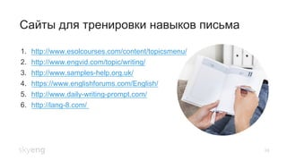 24
Сайты для тренировки навыков письма
1.  http://www.esolcourses.com/content/topicsmenu/
2.  http://www.engvid.com/topic/writing/
3.  http://www.samples-help.org.uk/
4.  https://www.englishforums.com/English/
5.  http://www.daily-writing-prompt.com/
6.  http://lang-8.com/
 