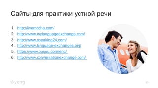 25
Сайты для практики устной речи
1.  http://livemocha.com/
2.  http://www.mylanguageexchange.com/
3.  http://www.speaking24.com/
4.  http://www.language-exchanges.org/
5.  https://www.busuu.com/enc/
6.  http://www.conversationexchange.com/
 