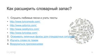 26
Как расширить словарный запас?
1. Слушать любимые песни и учить тексты
•  http://www.lyricsmode.com/
•  http://www.azlyrics.com/
•  http://www.seeklyrics.com/
•  http://www.lyricstop.com/
2. Осваивать типичные фразы для стандартных ситуаций
3.  Изучать слова по темам
4.  Вооружиться приложениями
 