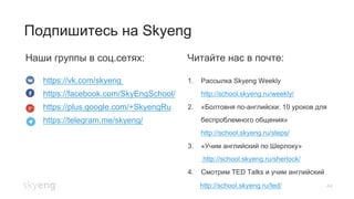 44
Подпишитесь на Skyeng
Наши группы в соц.сетях: Читайте нас в почте:
https://vk.com/skyeng
https://facebook.com/SkyEngSchool/
https://plus.google.com/+SkyengRu
https://telegram.me/skyeng/
1.  Рассылка Skyeng Weekly
http://school.skyeng.ru/weekly/
2.  «Болтовня по-английски: 10 уроков для
беспроблемного общения»
http://school.skyeng.ru/steps/
3.  «Учим английский по Шерлоку»
http://school.skyeng.ru/sherlock/
4.  Смотрим TED Talks и учим английский
http://school.skyeng.ru/ted/
 