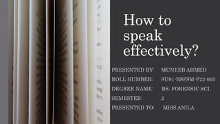 How to
speak
effectively?
PRESENTED BY: MUNEEB AHMED
ROLL NUMBER: SU91-BSFSM-F22-005
DEGREE NAME: BS. FORENSIC SCI.
SEMESTER: 2
PRESENTED TO: MISS ANILA
 